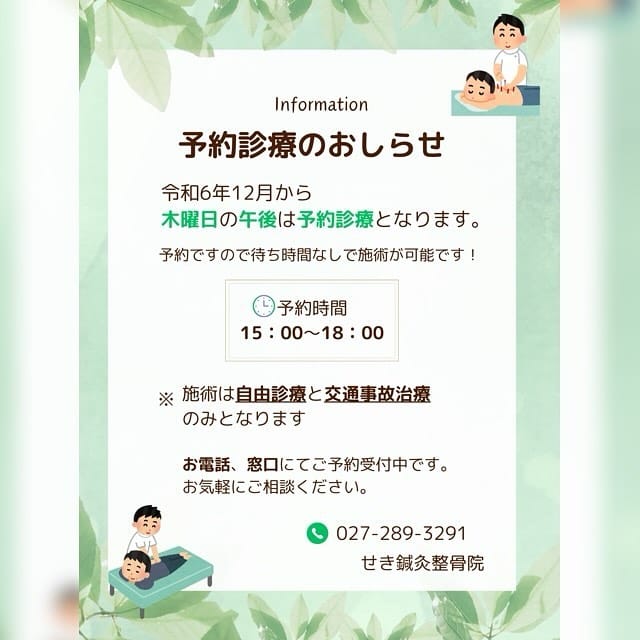 予約診療のお知らせです。

木曜日の午後は院長の診療は休診でしたが、12月から予約診療に変わります！

予約なので待ち時間なしでの施術が可能です👍🏻

自由診療と交通事故治療が対象になります！

よろしくお願いいたします🙇🏻

＊ー－－－＊ー－－－＊ー－－－＊ー－－－＊
 

群馬県前橋市の【せき鍼灸整骨院】

\  follow me!! /
@seki_shinkyu_seikotsuin
 
当院は首・肩・腰・膝のつらい痛みや、頭痛・めまい・生理痛・腸活・肩こりなどでお悩みの方に、患者様に寄り添い納得がいくよう治療を行なっております。 はり・きゅう治療、交通事故治療にも対応しております！ 真の美しさを求める方へ、女性スタッフによる美容鍼も行なっております！
 
 お気軽にお問い合わせください
HP　https://www.seki-shinkyu.com/
美容鍼予約　https://reserva.be/sekishinkyu
TEL　027-289-3291
 
 
＊ー－－－＊ー－－－＊ー－－－＊ー－－－＊ 

#せき鍼灸整骨院
#鍼灸
#はり治療
#前橋市
#接骨院
#整骨院
#交通事故治療
#美容鍼
#美容鍼灸
#骨盤矯正
#メンズ美容鍼
#首痛
#肩痛
#肩こり
#腰痛
#ぎっくり腰
#捻挫
#膝痛
#むちうち
#はり治療
#顔鍼
#腸活
#生理痛
#坐骨神経痛
#自律神経